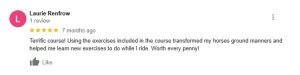 A 5-star review by Laurie Renfrow highlights how the Essentials course improved her horse’s groundwork and provided new riding exercises. She says it’s worth every penny. The review has one like and was posted 7 months ago.
